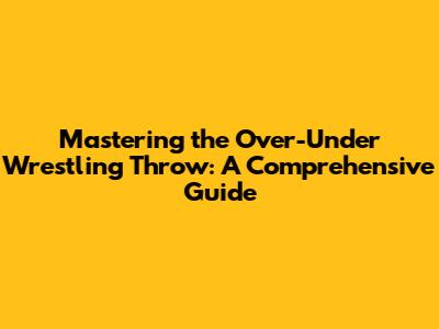Mastering the Over-Under Wrestling Throw: A Comprehensive Guide