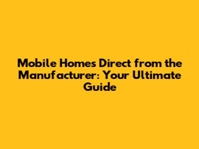 Mobile Homes Direct from the Manufacturer: Your Ultimate Guide