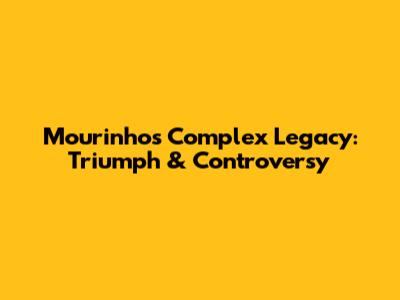 Mourinho's Complex Legacy: Triumph & Controversy