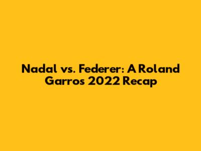 Nadal vs. Federer: A Roland Garros 2022 Recap
