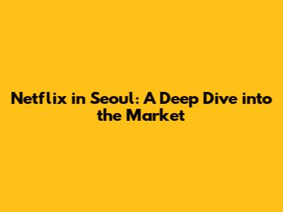 Netflix in Seoul: A Deep Dive into the Market