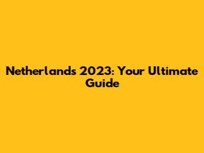 Netherlands 2023: Your Ultimate Guide