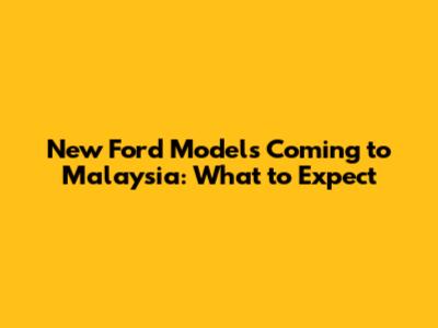 New Ford Models Coming to Malaysia: What to Expect