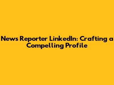 News Reporter LinkedIn: Crafting a Compelling Profile
