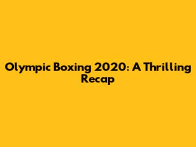 Olympic Boxing 2020: A Thrilling Recap