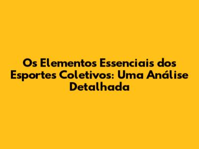 Os Elementos Essenciais dos Esportes Coletivos: Uma Análise Detalhada