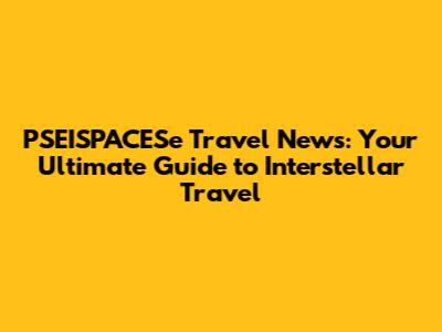 PSEISPACESe Travel News: Your Ultimate Guide to Interstellar Travel