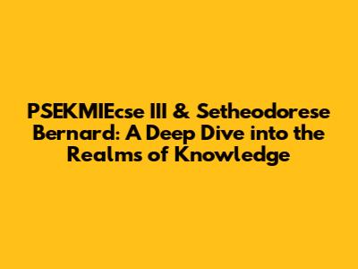 PSEKMIEcse III & Setheodorese Bernard: A Deep Dive into the Realms of Knowledge