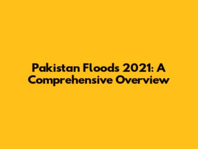 Pakistan Floods 2021: A Comprehensive Overview