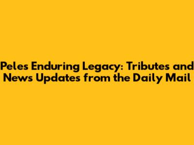 Pele's Enduring Legacy: Tributes and News Updates from the Daily Mail
