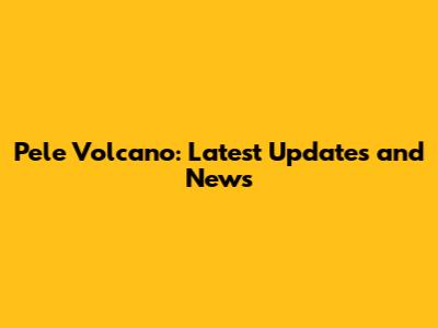 Pele Volcano: Latest Updates and News