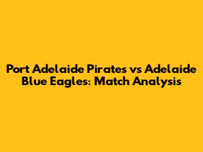 Port Adelaide Pirates vs Adelaide Blue Eagles: Match Analysis