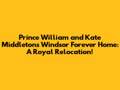 Prince William and Kate Middleton's Windsor Forever Home: A Royal Relocation!
