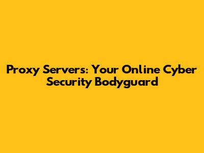 Proxy Servers: Your Online Cyber Security Bodyguard