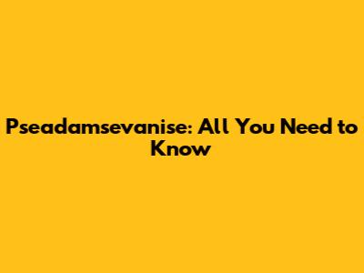 Pseadamsevanise: All You Need to Know
