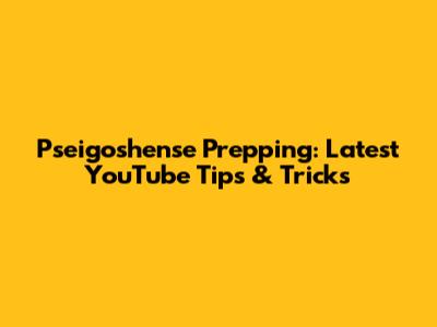 Pseigoshense Prepping: Latest YouTube Tips & Tricks