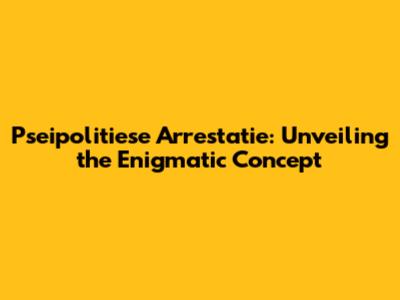 Pseipolitiese Arrestatie: Unveiling the Enigmatic Concept