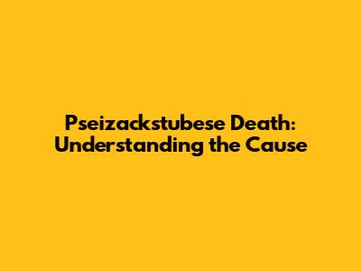 Pseizackstubese Death: Understanding the Cause