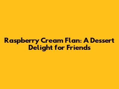 Raspberry Cream Flan: A Dessert Delight for Friends