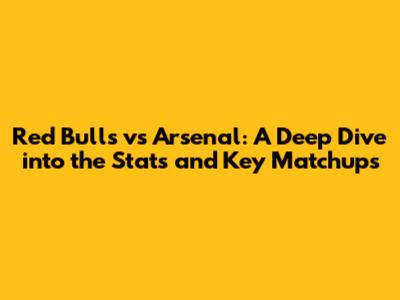 Red Bulls vs Arsenal: A Deep Dive into the Stats and Key Matchups