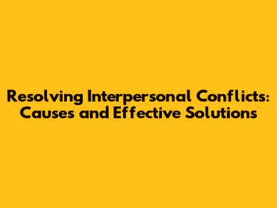 Resolving Interpersonal Conflicts: Causes and Effective Solutions