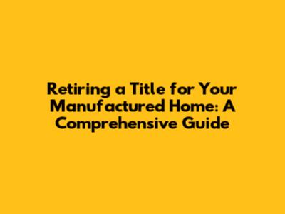 Retiring a Title for Your Manufactured Home: A Comprehensive Guide