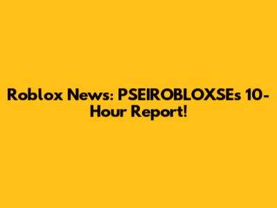 Roblox News: PSEIROBLOXSE's 10-Hour Report!
