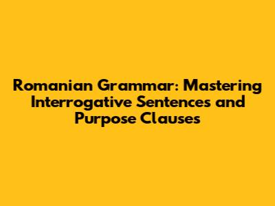 Romanian Grammar: Mastering Interrogative Sentences and Purpose Clauses