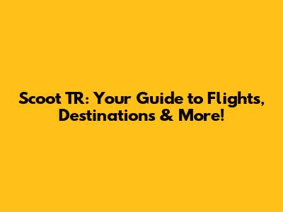 Scoot TR: Your Guide to Flights, Destinations & More!