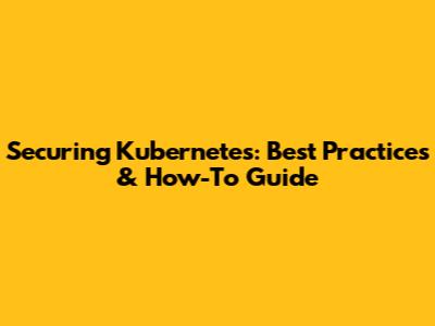 Securing Kubernetes: Best Practices & How-To Guide