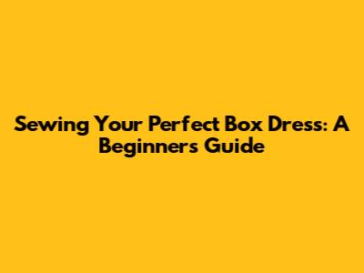 Sewing Your Perfect Box Dress: A Beginner's Guide