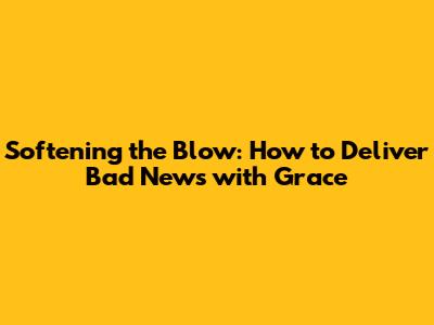 Softening the Blow: How to Deliver Bad News with Grace