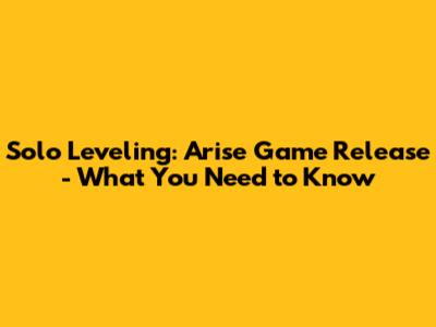 Solo Leveling: Arise Game Release - What You Need to Know