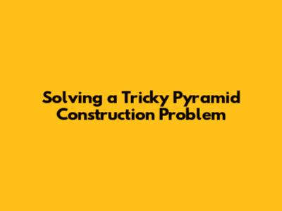 Solving a Tricky Pyramid Construction Problem