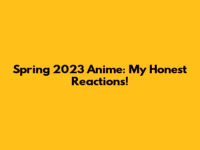 Spring 2023 Anime: My Honest Reactions!