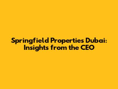 Springfield Properties Dubai: Insights from the CEO
