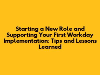 Starting a New Role and Supporting Your First Workday Implementation: Tips and Lessons Learned