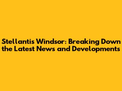 Stellantis Windsor: Breaking Down the Latest News and Developments