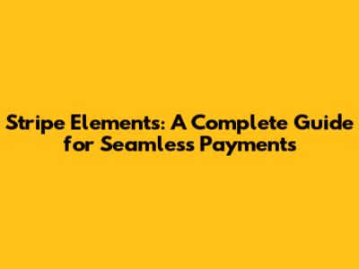 Stripe Elements: A Complete Guide for Seamless Payments
