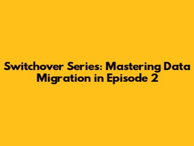 Switchover Series: Mastering Data Migration in Episode 2