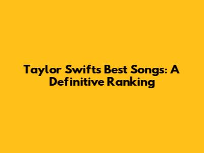 Taylor Swift's Best Songs: A Definitive Ranking