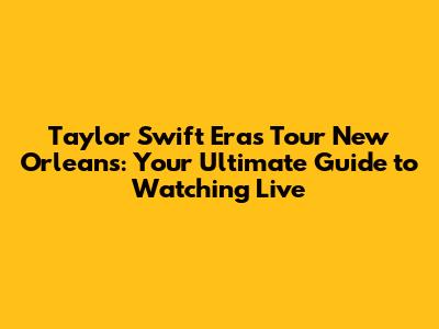 Taylor Swift Eras Tour New Orleans: Your Ultimate Guide to Watching Live