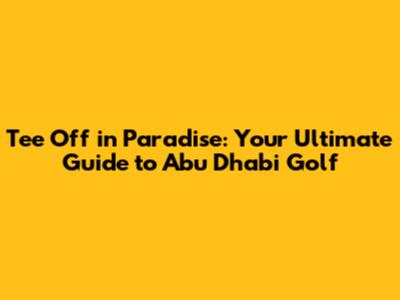 Tee Off in Paradise: Your Ultimate Guide to Abu Dhabi Golf