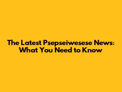 The Latest Psepseiwesese News: What You Need to Know