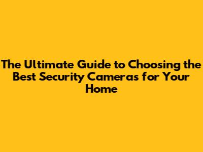 The Ultimate Guide to Choosing the Best Security Cameras for Your Home