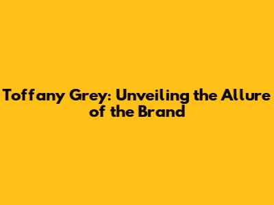 Toffany Grey: Unveiling the Allure of the Brand