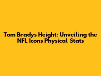 Tom Brady's Height: Unveiling the NFL Icon's Physical Stats