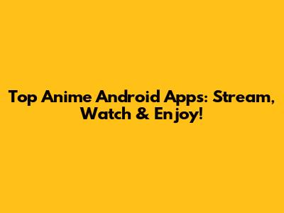 Top Anime Android Apps: Stream, Watch & Enjoy!