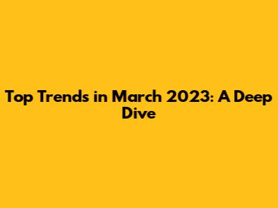 Top Trends in March 2023: A Deep Dive