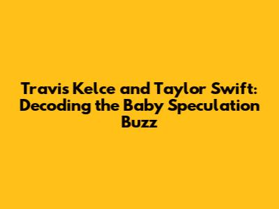 Travis Kelce and Taylor Swift: Decoding the Baby Speculation Buzz